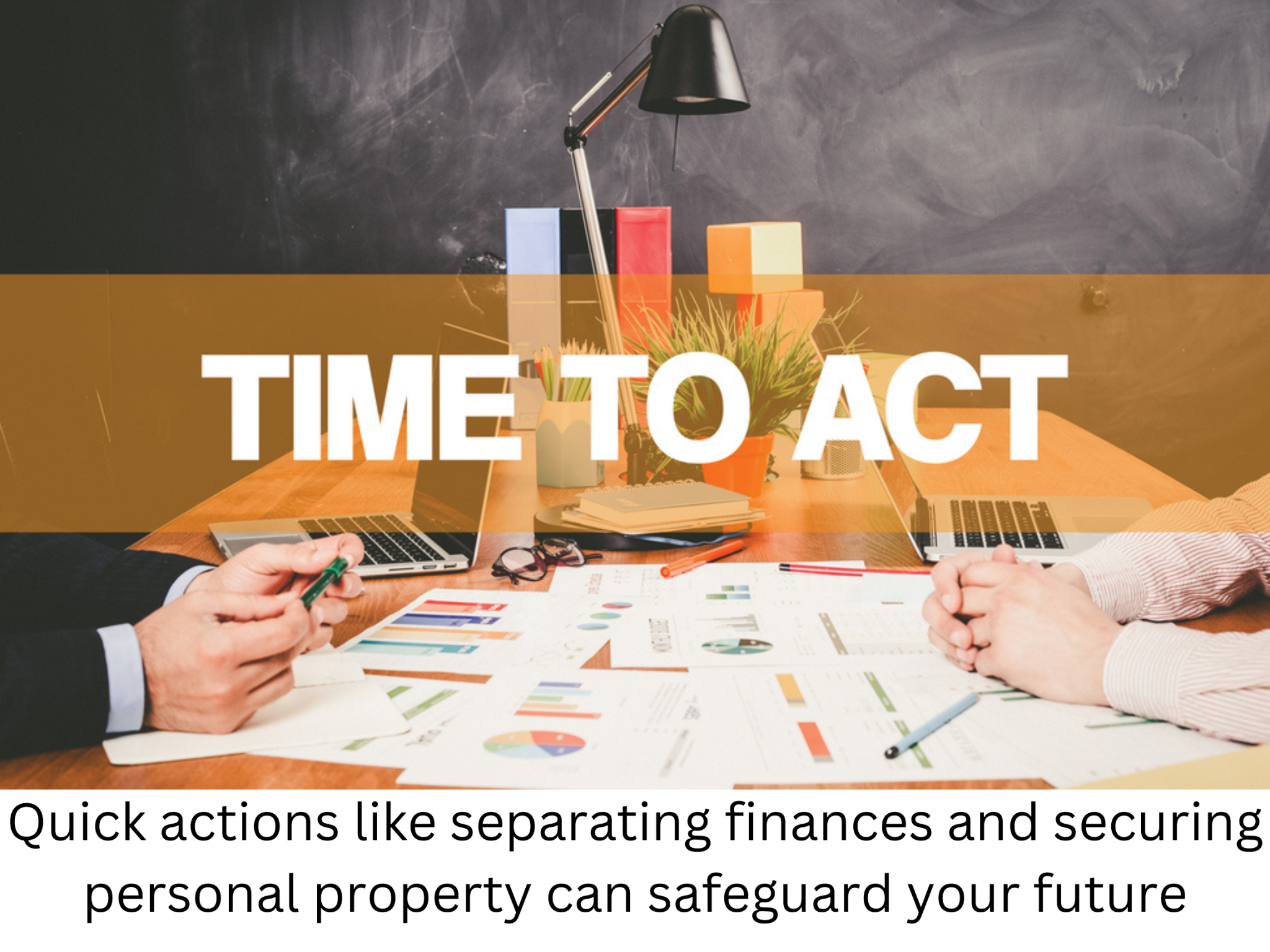 Two individuals seated across a desk from each other, with documents and charts spread out. Text overlaid reads, “TIME TO ACT” with a subtext, “Quick actions like separating finances and securing personal property can safeguard your future.”.